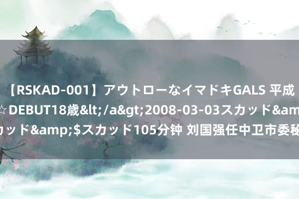 【RSKAD-001】アウトローなイマドキGALS 平成生まれ アウトロー☆DEBUT18歳</a>2008-03-03スカッド&$スカッド105分钟 刘国强任中卫市委秘书 张利不再担任