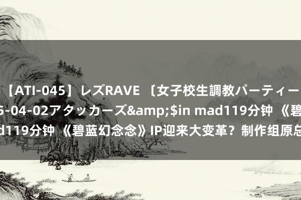 【ATI-045】レズRAVE 〔女子校生調教パーティー〕</a>2005-04-02アタッカーズ&$in mad119分钟 《碧蓝幻念念》IP迎来大变革？制作组原总监与导演更换