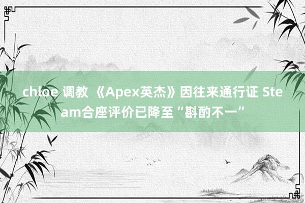 chloe 调教 《Apex英杰》因往来通行证 Steam合座评价已降至“斟酌不一”