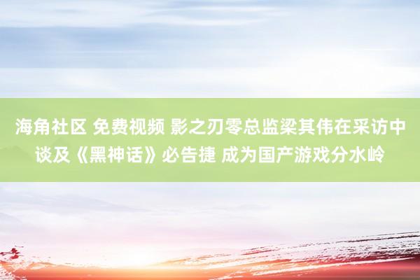 海角社区 免费视频 影之刃零总监梁其伟在采访中谈及《黑神话》必告捷 成为国产游戏分水岭