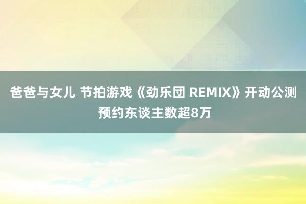 爸爸与女儿 节拍游戏《劲乐団 REMIX》开动公测 预约东谈主数超8万