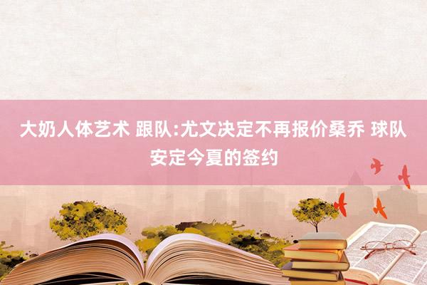 大奶人体艺术 跟队:尤文决定不再报价桑乔 球队安定今夏的签约