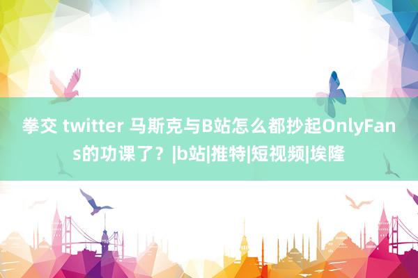 拳交 twitter 马斯克与B站怎么都抄起OnlyFans的功课了？|b站|推特|短视频|埃隆