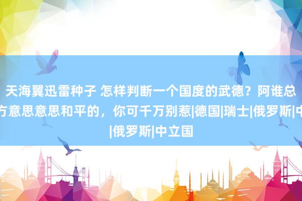 天海翼迅雷种子 怎样判断一个国度的武德？阿谁总说我方意思意思和平的，你可千万别惹|德国|瑞士|俄罗斯|中立国