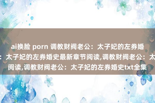 ai换脸 porn 调教财阀老公：太子妃的左券婚史无弹窗，调教财阀老公：太子妃的左券婚史最新章节阅读，调教财阀老公：太子妃的左券婚史txt全集