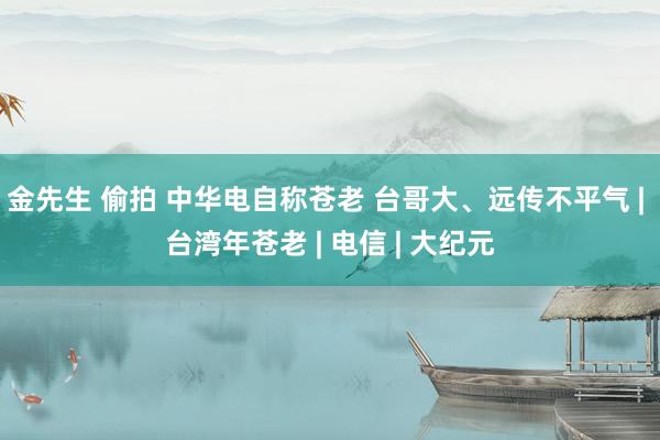 金先生 偷拍 中华电自称苍老 台哥大、远传不平气 | 台湾年苍老 | 电信 | 大纪元