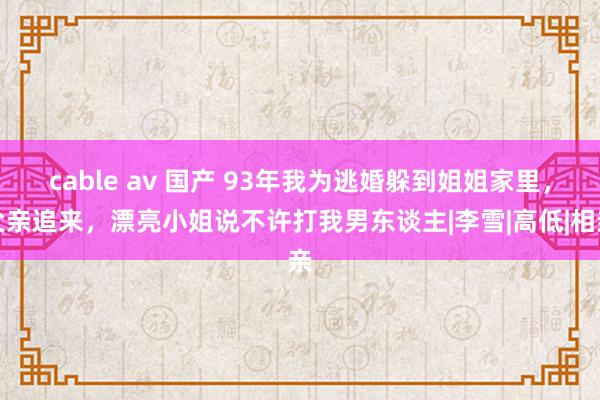 cable av 国产 93年我为逃婚躲到姐姐家里，父亲追来，漂亮小姐说不许打我男东谈主|李雪|高低|相亲