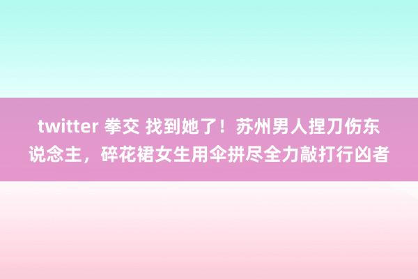 twitter 拳交 找到她了！苏州男人捏刀伤东说念主，碎花裙女生用伞拼尽全力敲打行凶者