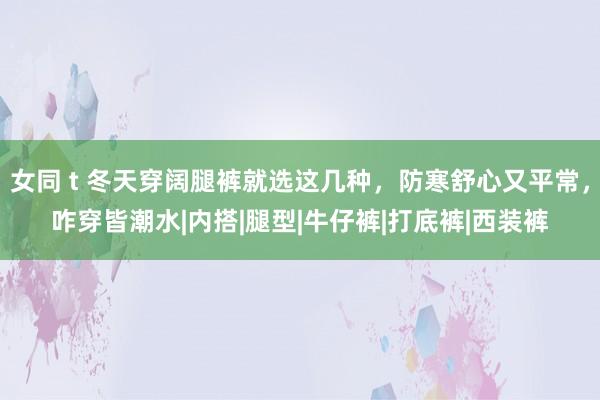 女同 t 冬天穿阔腿裤就选这几种，防寒舒心又平常，咋穿皆潮水|内搭|腿型|牛仔裤|打底裤|西装裤