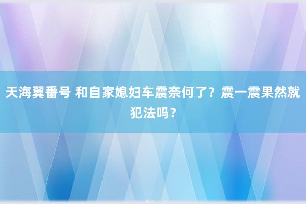 天海翼番号 和自家媳妇车震奈何了？震一震果然就犯法吗？