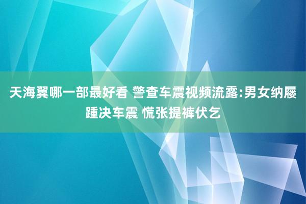 天海翼哪一部最好看 警查车震视频流露:男女纳屦踵决车震 慌张提裤伏乞