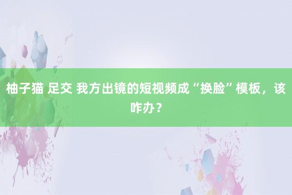 柚子猫 足交 我方出镜的短视频成“换脸”模板，该咋办？