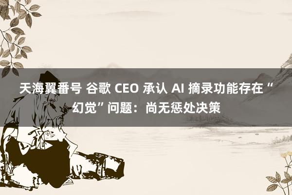 天海翼番号 谷歌 CEO 承认 AI 摘录功能存在“幻觉”问题：尚无惩处决策